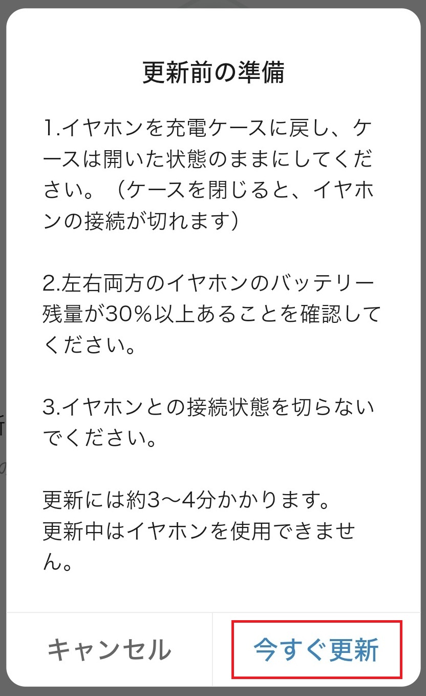 画面には
	1.イヤホンを充電ケースに戻し、ケースは開いた状態のままにしてください。（ケースを閉じると、イヤホンの接続が切れます）
	2.左右両方のイヤホンのバッテリー残量が30％以上あることを確認してください。
	3.イヤホンとの接続状態を切らないでください。
	更新には約3～4分かかります。更新中はイヤホンを使用できません。
	と記載されています。